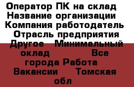 Оператор ПК на склад › Название организации ­ Компания-работодатель › Отрасль предприятия ­ Другое › Минимальный оклад ­ 28 000 - Все города Работа » Вакансии   . Томская обл.